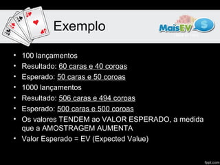 Exemplo

• 100 lançamentos
• Resultado: 60 caras e 40 coroas
• Esperado: 50 caras e 50 coroas
• 1000 lançamentos
• Resultado: 506 caras e 494 coroas
• Esperado: 500 caras e 500 coroas
• Os valores TENDEM ao VALOR ESPERADO, a medida
  que a AMOSTRAGEM AUMENTA
• Valor Esperado = EV (Expected Value)
 
