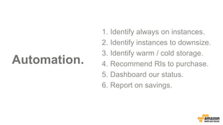 Automation.
1. Identify always on instances.
2. Identify instances to downsize.
3. Identify warm / cold storage.
4. Recommend RIs to purchase.
5. Dashboard our status.
6. Report on savings.
 
