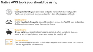 Native AWS tools you should be using
Tags
Use tags to identify your resources and get a more detailed view of your bill
Track each environment, team or cost center – turn off untagged workloads
Budget Alerts
Create a plan and track the team’s spend, get alerts when something changes
Use it to work proactively and avoid surprises on the monthly bill
Trusted Advisor
Your personal cloud advisor for optimization, security, fault tolerance and performance
Check it regularly for idle workloads
Cost Explorer
Tool to visualize billing data, several breakdown options like AWSID, tags and product
Build weekly reports and share it across the teams
 