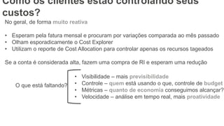 No geral, de forma muito reativa
• Esperam pela fatura mensal e procuram por variações comparada ao mês passado
• Olham esporadicamente o Cost Explorer
• Utilizam o reporte de Cost Allocation para controlar apenas os recursos tageados
Se a conta é considerada alta, fazem uma compra de RI e esperam uma redução
O que está faltando?
• Visibilidade – mais previsibilidade
• Controle – quem está usando o que, controle de budget
• Métricas – quanto de economia conseguimos alcançar?
• Velocidade – análise em tempo real, mais proatividade
Como os clientes estão controlando seus
custos?
 