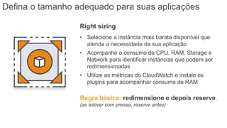Right sizing
• Selecione a instância mais barata disponível que
atenda a necessidade da sua aplicação
• Acompanhe o consumo de CPU, RAM, Storage e
Network para identificar instâncias que podem ser
redimensionadas
• Utilize as métricas do CloudWatch e instale os
plugins para acompanhar consumo de RAM
Regra básica: redimensione e depois reserve.
(se estiver com pressa, reserve antes)
Defina o tamanho adequado para suas aplicações
 