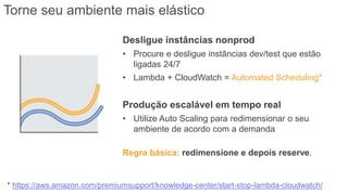 * https://aws.amazon.com/premiumsupport/knowledge-center/start-stop-lambda-cloudwatch/
Torne seu ambiente mais elástico
Desligue instâncias nonprod
• Procure e desligue instâncias dev/test que estão
ligadas 24/7
• Lambda + CloudWatch = Automated Scheduling*
Produção escalável em tempo real
• Utilize Auto Scaling para redimensionar o seu
ambiente de acordo com a demanda
Regra básica: redimensione e depois reserve.
 