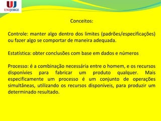 Conceitos:
Controle: manter algo dentro dos limites (padrões/especificações)
ou fazer algo se comportar de maneira adequada.
Estatística: obter conclusões com base em dados e números
Processo: é a combinação necessária entre o homem, e os recursos
disponívies para fabricar um produto qualquer. Mais
especificamente um processo é um conjunto de operações
simultâneas, utilizando os recursos disponíveis, para produzir um
determinado resultado.
 