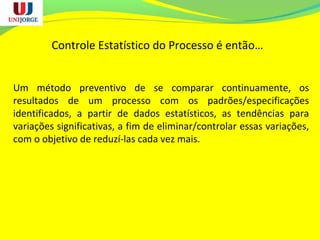 Controle Estatístico do Processo é então…
Um método preventivo de se comparar continuamente, os
resultados de um processo com os padrões/especificações
identificados, a partir de dados estatísticos, as tendências para
variações significativas, a fim de eliminar/controlar essas variações,
com o objetivo de reduzí-las cada vez mais.
 