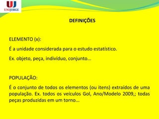 DEFINIÇÕES
ELEMENTO (x):
É a unidade considerada para o estudo estatístico.
Ex. objeto, peça, indivíduo, conjunto...
POPULAÇÃO:
É o conjunto de todos os elementos (ou itens) extraídos de uma
população. Ex. todos os veículos Gol, Ano/Modelo 2009,; todas
peças produzidas em um torno...
 