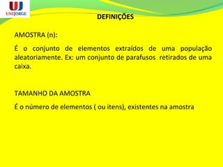 DEFINIÇÕES
AMOSTRA (n):
É o conjunto de elementos extraídos de uma população
aleatoriamente. Ex: um conjunto de parafusos retirados de uma
caixa.
TAMANHO DA AMOSTRA
É o número de elementos ( ou itens), existentes na amostra
 