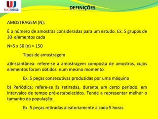 DEFINIÇÕES
AMOSTRAGEM (N):
É o número de amostras consideradas para um estudo. Ex: 5 grupos de
30 elementos cada
N=5 x 30 (n) = 150
Tipos de amostragem
a)Instantânea: refere-se a amostragem composta de amostras, cujos
elementos foram obtidos num mesmo momento
Ex. 5 peças consecutivas produzidas por uma máquina
b) Periódica: refere-se às retiradas, durante um certo período, em
intervalos de tempo pré-estabelecidos. Tende a representar melhor o
tamanho da população.
Ex. 5 peças retiradas aleatoriamente a cada 5 horas
 