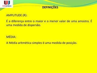 DEFINIÇÕES
AMPLITUDE (R):
É a diferença entre o maior e o menor valor de uma amostra. É
uma medida de dispersão.
MÉDIA:
A Média aritmética simples é uma medida de posição.
 