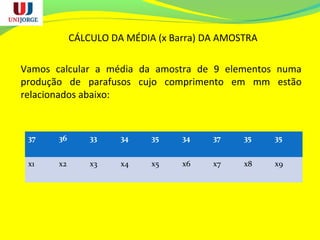 CÁLCULO DA MÉDIA (x Barra) DA AMOSTRA
Vamos calcular a média da amostra de 9 elementos numa
produção de parafusos cujo comprimento em mm estão
relacionados abaixo:
37 36 33 34 35 34 37 35 35
x1 x2 x3 x4 x5 x6 x7 x8 x9
 