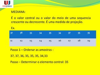 MEDIANA:
É o valor central ou o valor do meio de uma sequencia
crescente ou decrecente. É uma medida de projeção.
Ex.
37 36 33 34 35 34 37 35 35
x1 x2 x3 x4 x5 x6 x7 x8 x9
Passo 1 – Ordenar as amostras :
37, 37, 36, 35, 35, 35, 34,33
Passo – Determinar o elemento central: 35
 