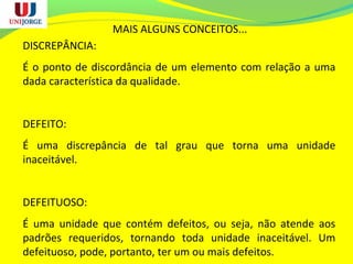 MAIS ALGUNS CONCEITOS...
DISCREPÂNCIA:
É o ponto de discordância de um elemento com relação a uma
dada característica da qualidade.
DEFEITO:
É uma discrepância de tal grau que torna uma unidade
inaceitável.
DEFEITUOSO:
É uma unidade que contém defeitos, ou seja, não atende aos
padrões requeridos, tornando toda unidade inaceitável. Um
defeituoso, pode, portanto, ter um ou mais defeitos.
 