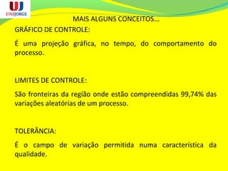 MAIS ALGUNS CONCEITOS...
GRÁFICO DE CONTROLE:
É uma projeção gráfica, no tempo, do comportamento do
processo.
LIMITES DE CONTROLE:
São fronteiras da região onde estão compreendidas 99,74% das
variações aleatórias de um processo.
TOLERÂNCIA:
É o campo de variação permitida numa característica da
qualidade.
 