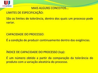 MAIS ALGUNS CONCEITOS...
LIMITES DE ESPECIFICAÇÃO:
São os limites de tolerância, dentro dos quais um processo pode
variar.
CAPACIDADE DO PROCESSO:
É a condição de produzir continuamente dentro das exigências.
ÍNDICE DE CAPACIDADE DO PROCESSO (Icp):
É um número obtido a partir da comparação da tolerância do
produto com a variação aleatória do processo.
 