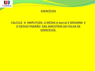 EXERCÍCIOS
CALCULE A AMPLITUDE, A MÉDIA (x barra) E MEDIANA E
O DESVIO PADRÃO DAS AMOSTRAS DA FOLHA DE
EXERCÍCIOS.
 