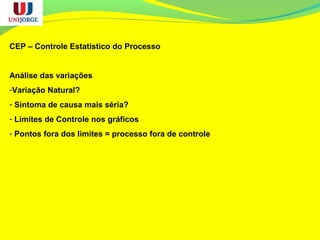 CEP – Controle Estatístico do Processo
Análise das variações
-Variação Natural?
- Sintoma de causa mais séria?
- Limites de Controle nos gráficos
- Pontos fora dos limites = processo fora de controle
 