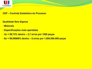 CEP – Controle Estatístico do Processo
Qualidade Seis Sigmas
- Motorola
- Especificações mais apertadas
- 3σ = 99,73% dentro – 2,7 erros por 1000 peças
- 6σ = 99,99966% dentro – 2 erros por 1.000.000.000 peças
 