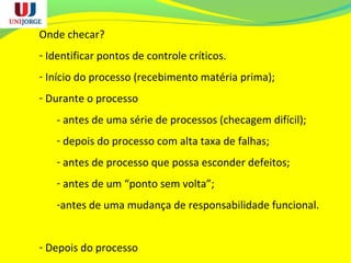 Onde checar?
- Identificar pontos de controle críticos.
- Início do processo (recebimento matéria prima);
- Durante o processo
- antes de uma série de processos (checagem difícil);
- depois do processo com alta taxa de falhas;
- antes de processo que possa esconder defeitos;
- antes de um “ponto sem volta”;
-antes de uma mudança de responsabilidade funcional.
- Depois do processo
 
