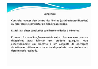 Conceitos:
Controle: manter algo dentro dos limites (padrões/especificações)
ou fazer algo se comportar de maneira adequada.
Estatística: obter conclusões com base em dados e números
Processo: é a combinação necessária entre o homem, e os recursos
disponívies para fabricar um produto qualquer. Mais
especificamente um processo é um conjunto de operações
simultâneas, utilizando os recursos disponíveis, para produzir um
determinado resultado.
 
