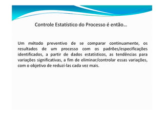 Controle Estatístico do Processo é então…
Um método preventivo de se comparar continuamente, os
resultados de um processo com os padrões/especificações
identificados, a partir de dados estatísticos, as tendências para
variações significativas, a fim de eliminar/controlar essas variações,
com o objetivo de reduzí-las cada vez mais.
 
