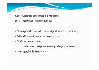 CEP – Controle Estatístico do Processo
(SPC – Statistical Process Control)
- Checagem do produto ou serviço durante o processo;
- Evita eliminação de lotes defeituosos;
- Gráficos de controle;
- Desvios corrigidos antes que haja problema;
- Investigação de tendências.
 