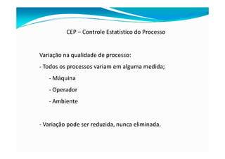 CEP – Controle Estatístico do Processo
Variação na qualidade de processo:
- Todos os processos variam em alguma medida;
- Máquina
- Operador
- Ambiente
- Variação pode ser reduzida, nunca eliminada.
 