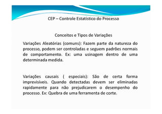 CEP – Controle Estatístico do Processo
Conceitos e Tipos de Variações
Variações Aleatórias (comuns): Fazem parte da natureza do
processo, podem ser controladas e seguem padrões normais
de comportamento. Ex: uma usinagem dentro de uma
determinada medida.
Variações causais ( especiais): São de certa forma
imprevisíveis. Quando detectadas devem ser eliminadas
rapidamente para não prejudicarem o desempenho do
processo. Ex: Quebra de uma ferramenta de corte.
 