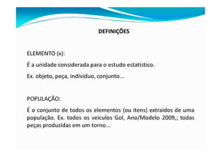 DEFINIÇÕES
ELEMENTO (x):
É a unidade considerada para o estudo estatístico.
Ex. objeto, peça, indivíduo, conjunto...
POPULAÇÃO:
É o conjunto de todos os elementos (ou itens) extraídos de uma
população. Ex. todos os veículos Gol, Ano/Modelo 2009,; todas
peças produzidas em um torno...
 