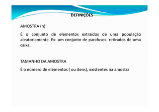 DEFINIÇÕES
AMOSTRA (n):
É o conjunto de elementos extraídos de uma população
aleatoriamente. Ex: um conjunto de parafusos retirados de uma
caixa.
TAMANHO DA AMOSTRA
É o número de elementos ( ou itens), existentes na amostra
 