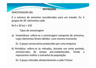 DEFINIÇÕES
AMOSTRAGEM (N):
É o número de amostras consideradas para um estudo. Ex: 5
grupos de 30 elementos cada
N=5 x 30 (n) = 150
Tipos de amostragem
a) Instantânea: refere-se a amostragem composta de amostras,
cujos elementos foram obtidos num mesmo momento
Ex. 5 peças consecutivas produzidas por uma máquina
b) Periódica: refere-se às retiradas, durante um certo período,
emintervalos de tempo pré-estabelecidos. Tende a
representar melhor o tamanho da população.
Ex. 5 peças retiradas aleatoriamente a cada 5 horas
 