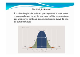Distribuição Normal
É a distribuição de valores que representa uma maior
concentração em torno de um valor médio, representado
por uma curva contínua, denominada como curva do sino
ou curva de Gauss.
 