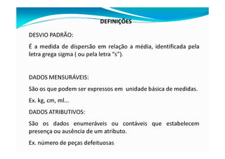 DEFINIÇÕES
DESVIO PADRÃO:
É a medida de dispersão em relação a média, identificada pela
letra grega sigma ( ou pela letra “s”).
DADOS MENSURÁVEIS:
São os que podem ser expressos em unidade básica de medidas.
Ex. kg, cm, ml...
DADOS ATRIBUTIVOS:
São os dados enumeráveis ou contáveis que estabelecem
presença ou ausência de um atributo.
Ex. número de peças defeituosas
 