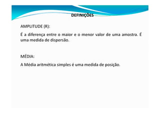 DEFINIÇÕES
AMPLITUDE (R):
É a diferença entre o maior e o menor valor de uma amostra. É
uma medida de dispersão.
MÉDIA:
A Média aritmética simples é uma medida de posição.
 