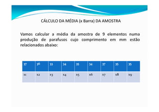 CÁLCULO DA MÉDIA (x Barra) DA AMOSTRA
Vamos calcular a média da amostra de 9 elementos numa
produção de parafusos cujo comprimento em mm estão
relacionados abaixo:
37 36 33 34 35 34 37 35 35
x1 x2 x3 x4 x5 x6 x7 x8 x9
 