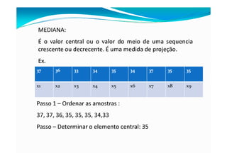 MEDIANA:
É o valor central ou o valor do meio de uma sequencia
crescente ou decrecente. É uma medida de projeção.
Ex.
37 36 33 34 35 34 37 35 35
x1 x2 x3 x4 x5 x6 x7 x8 x9
Passo 1 – Ordenar as amostras :
37, 37, 36, 35, 35, 35, 34,33
Passo – Determinar o elemento central: 35
 
