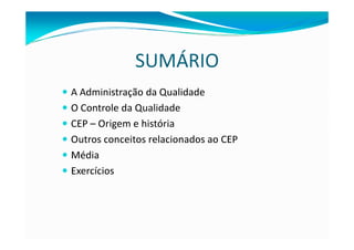 SUMÁRIO
A Administração da Qualidade
O Controle da Qualidade
CEP – Origem e história
Outros conceitos relacionados ao CEP
Média
Exercícios
 