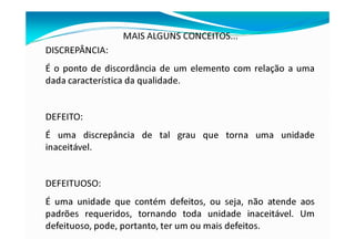 MAIS ALGUNS CONCEITOS...
DISCREPÂNCIA:
É o ponto de discordância de um elemento com relação a uma
dada característica da qualidade.
DEFEITO:
É uma discrepância de tal grau que torna uma unidade
inaceitável.
DEFEITUOSO:
É uma unidade que contém defeitos, ou seja, não atende aos
padrões requeridos, tornando toda unidade inaceitável. Um
defeituoso, pode, portanto, ter um ou mais defeitos.
 