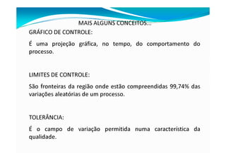 MAIS ALGUNS CONCEITOS...
GRÁFICO DE CONTROLE:
É uma projeção gráfica, no tempo, do comportamento do
processo.
LIMITES DE CONTROLE:
São fronteiras da região onde estão compreendidas 99,74% das
variações aleatórias de um processo.
TOLERÂNCIA:
É o campo de variação permitida numa característica da
qualidade.
 