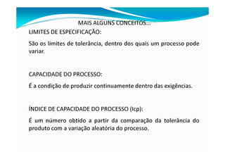 MAIS ALGUNS CONCEITOS...
LIMITES DE ESPECIFICAÇÃO:
São os limites de tolerância, dentro dos quais um processo pode
variar.
CAPACIDADE DO PROCESSO:
É a condição de produzir continuamente dentro das exigências.
ÍNDICE DE CAPACIDADE DO PROCESSO (Icp):
É um número obtido a partir da comparação da tolerância do
produto com a variação aleatória do processo.
 