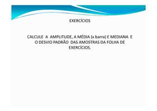 EXERCÍCIOS
CALCULE A AMPLITUDE, A MÉDIA (x barra) E MEDIANA E
O DESVIO PADRÃO DAS AMOSTRAS DA FOLHA DE
EXERCÍCIOS.
 