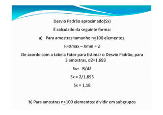 Desvio Padrão aproximado(Sx)
É calculado da seguinte forma:
a) Para amostras tamanho n<100 elementos.
R=Xmax – Xmin = 2
De acordo com a tabela Fator para Estimar o Desvio Padrão, para
3 amostras, d2=1,693
Sx= R/d2
Sx = 2/1,693
Sx = 1,18
b) Para amostras n>100 elementos: dividir em subgrupos
 