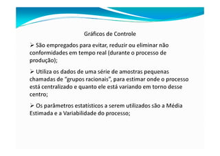 Gráficos de Controle
São empregados para evitar, reduzir ou eliminar não
conformidades em tempo real (durante o processo de
produção);
Utiliza os dados de uma série de amostras pequenas
chamadas de “grupos racionais”, para estimar onde o processo
está centralizado e quanto ele está variando em torno desse
centro;
Os parâmetros estatísticos a serem utilizados são a Média
Estimada e a Variabilidade do processo;
 