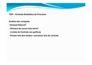 CEP – Controle Estatístico do Processo
Análise das variações
-Variação Natural?
- Sintoma de causa mais séria?
- Limites de Controle nos gráficos
- Pontos fora dos limites = processo fora de controle
 