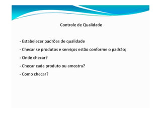 Controle de Qualidade
- Estabelecer padrões de qualidade
- Checar se produtos e serviços estão conforme o padrão;
- Onde checar?
- Checar cada produto ou amostra?
- Como checar?
 