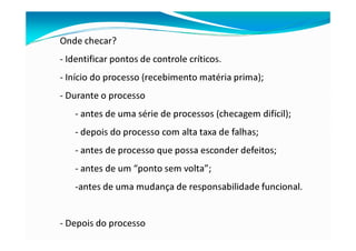 Onde checar?
- Identificar pontos de controle críticos.
- Início do processo (recebimento matéria prima);
- Durante o processo
- antes de uma série de processos (checagem difícil);
- depois do processo com alta taxa de falhas;
- antes de processo que possa esconder defeitos;
- antes de um “ponto sem volta”;
-antes de uma mudança de responsabilidade funcional.
- Depois do processo
 