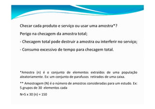 Checar cada produto e serviço ou usar uma amostra*?
Perigo na checagem da amostra total;
- Checagem total pode destruir a amostra ou interferir no serviço;
- Consumo excessivo de tempo para checagem total.
*Amostra (n) é o conjunto de elementos extraídos de uma população
aleatoriamente. Ex: um conjunto de parafusos retirados de uma caixa.
** Amostragem (N) é o número de amostras consideradas para um estudo. Ex:
5 grupos de 30 elementos cada
N=5 x 30 (n) = 150
 