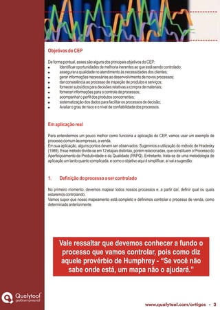 ObjetivosdoCEP
Emaplicaçãoreal
1. Definiçãodoprocessoasercontrolado
Deformapontual,essessãoalgunsdosprincipaisobjetivosdoCEP:
! Identificaroportunidadesdemelhoriainerentesaoqueestásendocontrolado;
! asseguraraqualidadenoatendimentoàsnecessidadesdosclientes;
! gerarinformaçõesnecessáriasaodesenvolvimentodenovosprocessos;
! darconsistênciaaoprocessodeinspeçãodeprodutoseserviços;
! fornecersubsídiosparadecisõesrelativasacomprademateriais;
! fornecerinformaçõesparaocontroledeprocessos;
! acompanharoperfildosprodutosconcorrentes;
! sistematizaçãodosdadosparafacilitarosprocessosdedecisão;
! Avaliarograuderiscoeoníveldeconfiabilidadedosprocessos.
Para entendermos um pouco melhor como funciona a aplicação do CEP, vamos usar um exemplo de
processocomumàsempresas,avenda.
Em sua aplicação, alguns pontos devem ser observados. Sugerimos a utilização do método de Hradesky
(1989).Essemétododivide-seem12etapasdistintas,porémrelacionadas,queconstituemoProcessodo
Aperfeiçoamento da Produtividade e da Qualidade (PAPQ). Entretanto, trata-se de uma metodologia de
aplicaçãoumtantoquantocomplicada,ecomooobjetivoaquiésimplificar,aívaiasugestão:
No primeiro momento, devemos mapear todos nossos processos e, a partir daí, definir qual ou quais
estaremoscontrolando.
Vamos supor que nosso mapeamento está completo e definimos controlar o processo de venda, como
determinadoanteriormente.
Vale ressaltar que devemos conhecer a fundo o
processo que vamos controlar, pois como diz
aquele provérbio de Humphrey - “Se você não
sabe onde está, um mapa não o ajudará.”
gestãoempresarial
www.qualytool.com/artigos - 3
 