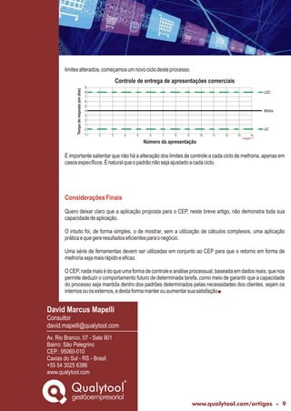 www.qualytool.com/artigos - 9
limitesalterados,começamosumnovociclodesteprocesso.
É importante salientar que não há a alteração dos limites de controle a cada ciclo de melhoria, apenas em
casosespecíficos.Énaturalqueopadrãonãosejaajustadoacadaciclo.
Quero deixar claro que a aplicação proposta para o CEP, neste breve artigo, não demonstra toda sua
capacidadedeaplicação.
O intuito foi, de forma simples, o de mostrar, sem a utilização de cálculos complexos, uma aplicação
práticaequegereresultadoseficientesparaonegócio.
Uma série de ferramentas devem ser utilizadas em conjunto ao CEP para que o retorno em forma de
melhoriasejamaisrápidoeeficaz.
OCEP,nadamaisédoqueumaformadecontroleeanáliseprocessual,baseadaemdadosreais,quenos
permite deduzir o comportamento futuro de determinada tarefa, como meio de garantir que a capacidade
do processo seja mantida dentro dos padrões determinados pelas necessidades dos clientes, sejam os
internosouosexternos,edestaformamanterouaumentarsuasatisfação.
ConsideraçõesFinais
1 2 3 4 5 6 7 8 9 10 11 12 13 14
9
8
7
6
5
4
3
2
1
0
-1
Tempoderesposta(emdias)
Número da apresentação
LSC
LIC
Média
Controle de entrega de apresentações comerciais
gestãoempresarial
Qualytool
David Marcus Mapelli
Consultor
david.mapelli@qualytool.com
Av. Rio Branco, 07 - Sala 901
Bairro: São Pelegrino
CEP.: 95060-010
Caxias do Sul - RS - Brasil
+55 54 3025 6386
www.qualytool.com
Imagem 7
 
