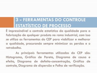 3 - FERRAMENTAS DO CONTROLE
ESTATÍSTICO DE PROCESSO
É imprescindível o controle estatístico da qualidade para a
fabricação de qualquer produto no ramo industrial, com isso
se utiliza as ferramentas do CEP para viabilizar e melhorar
a qualidade, procurando sempre minimizar as perdas e o
retrabalho.
As principais ferramentas utilizadas do CEP são:
Histograma, Gráfico de Pareto, Diagrama de causa e
efeito, Diagrama de defeito-concentração, Gráfico de
controle, Diagrama de dispersão e Folha de verificação.

 