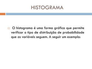 HISTOGRAMA



O histograma é uma forma gráfica que permite
verificar o tipo de distribuição de probabilidade
que as variáveis seguem. A seguir um exemplo:

 