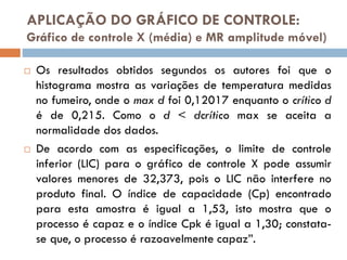 APLICAÇÃO DO GRÁFICO DE CONTROLE:
Gráfico de controle X (média) e MR amplitude móvel)




Os resultados obtidos segundos os autores foi que o
histograma mostra as variações de temperatura medidas
no fumeiro, onde o max d foi 0,12017 enquanto o crítico d
é de 0,215. Como o d < dcrítico max se aceita a
normalidade dos dados.
De acordo com as especificações, o limite de controle
inferior (LIC) para o gráfico de controle X pode assumir
valores menores de 32,373, pois o LIC não interfere no
produto final. O índice de capacidade (Cp) encontrado
para esta amostra é igual a 1,53, isto mostra que o
processo é capaz e o índice Cpk é igual a 1,30; constatase que, o processo é razoavelmente capaz”.

 